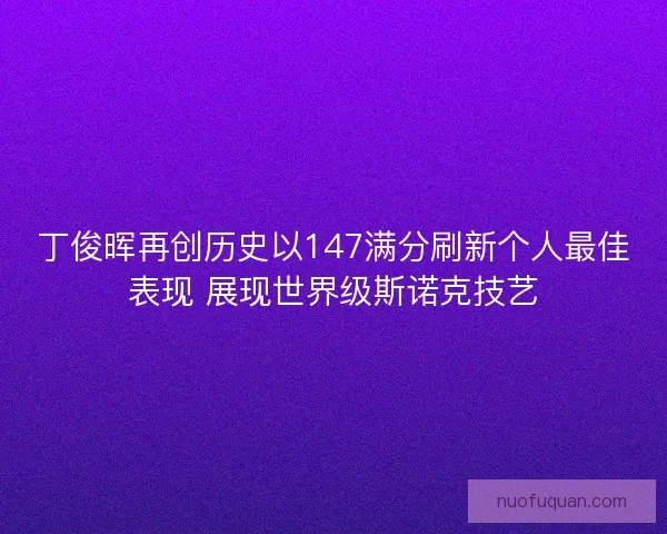 丁俊晖再创历史以147满分刷新个人最佳表现 展现世界级斯诺克技艺