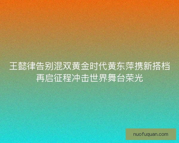 王懿律告别混双黄金时代黄东萍携新搭档再启征程冲击世界舞台荣光