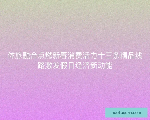 体旅融合点燃新春消费活力十三条精品线路激发假日经济新动能