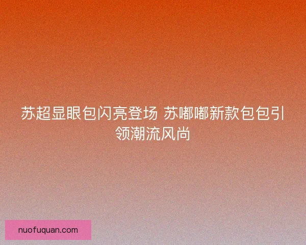 苏超显眼包闪亮登场 苏嘟嘟新款包包引领潮流风尚