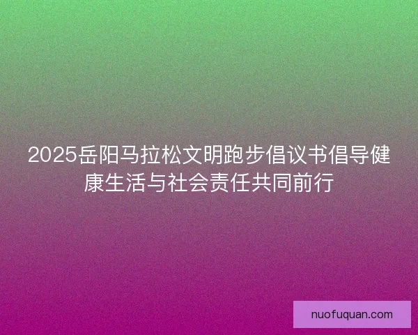 2025岳阳马拉松文明跑步倡议书倡导健康生活与社会责任共同前行