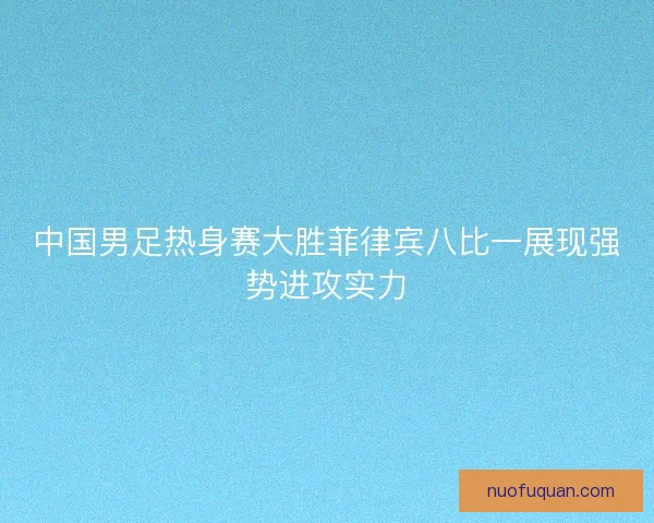 中国男足热身赛大胜菲律宾八比一展现强势进攻实力