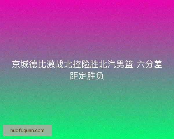 京城德比激战北控险胜北汽男篮 六分差距定胜负