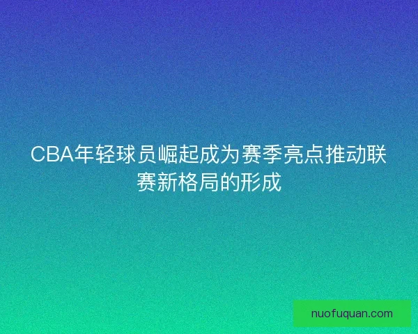 CBA年轻球员崛起成为赛季亮点推动联赛新格局的形成 CBA年轻球员崛起成为赛季亮点推动联赛新格局的形成