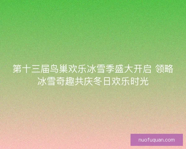 第十三届鸟巢欢乐冰雪季盛大开启 领略冰雪奇趣共庆冬日欢乐时光