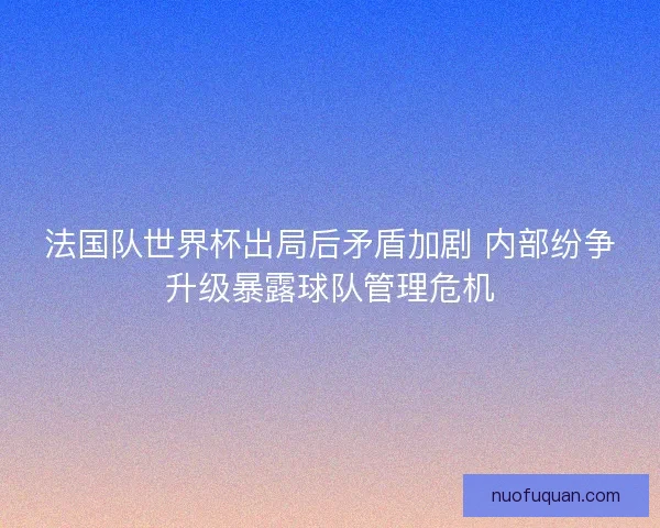 法国队世界杯出局后矛盾加剧 内部纷争升级暴露球队管理危机