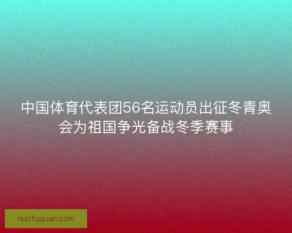 中国体育代表团56名运动员出征冬青奥会为祖国争光备战冬季赛事