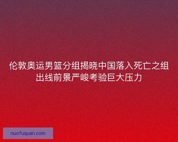 伦敦奥运男篮分组揭晓中国落入死亡之组出线前景严峻考验巨大压力