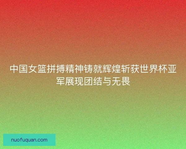 中国女篮拼搏精神铸就辉煌斩获世界杯亚军展现团结与无畏
