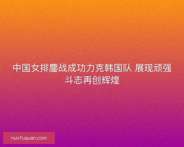 中国女排鏖战成功力克韩国队 展现顽强斗志再创辉煌