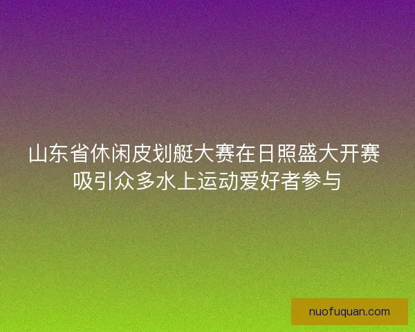 山东省休闲皮划艇大赛在日照盛大开赛 吸引众多水上运动爱好者参与