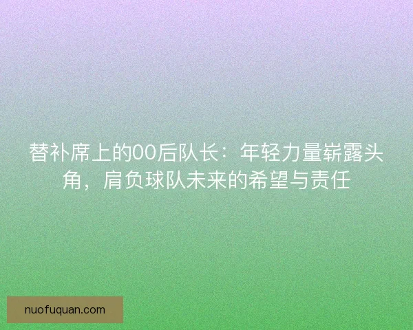 替补席上的00后队长：年轻力量崭露头角，肩负球队未来的希望与责任